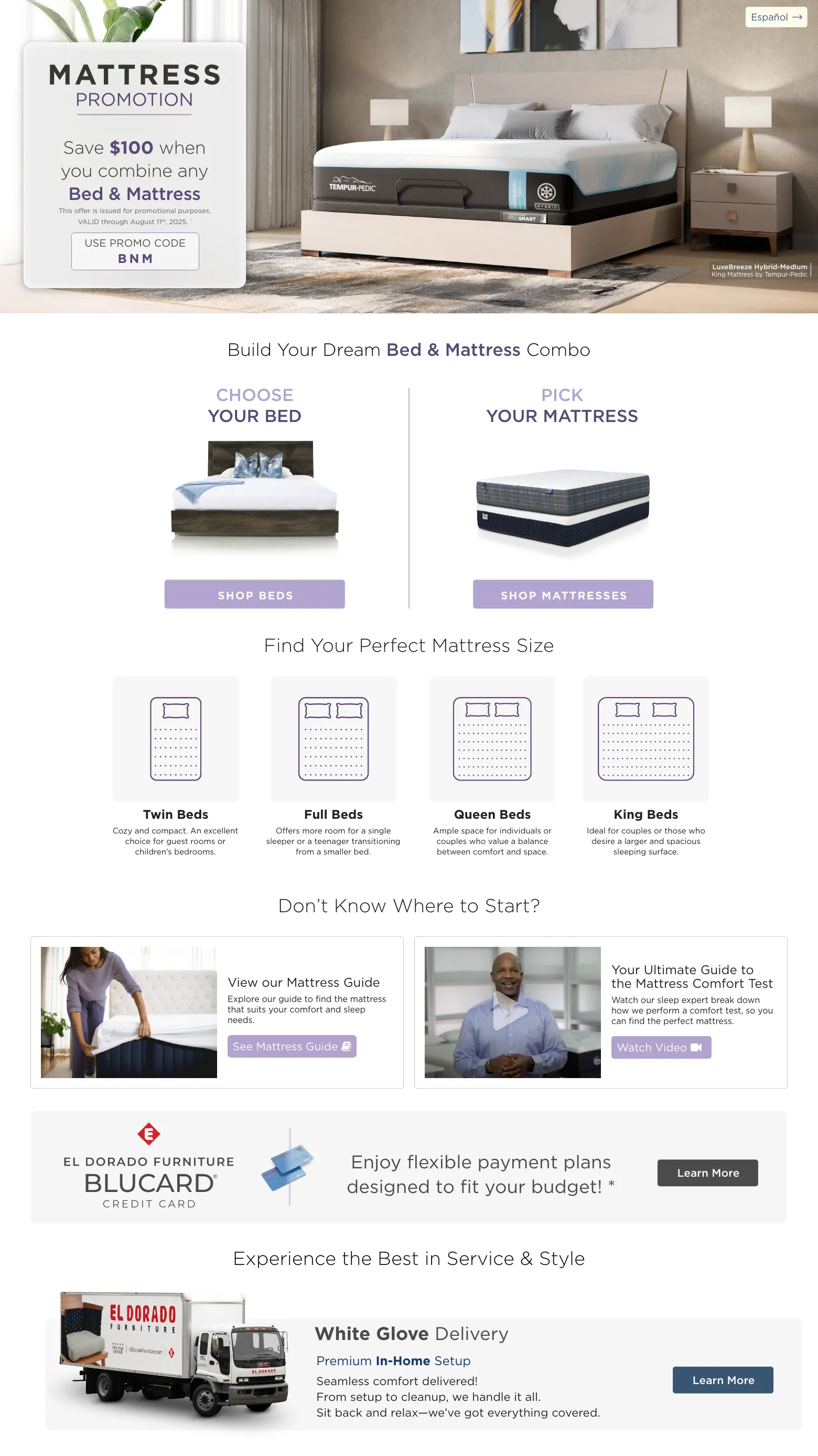 Mattress Promotion. Save $100 when you combine any Bed & Mattress. VALID through August 11th, 2025. † USE PROMO CODE BNM. Choose Your bed. Shop Beds. PICK YOUR MATTRESS. Shop MATTRESSES. Find Your Perfect Mattress Size. Twin Beds Cozy and compact. An excellent choice for guest rooms or children’s bedrooms. Full Beds Offers more room for a single sleeper or a teenager transitioning from a smaller bed. Queen Beds Ample space for individuals or couples who value a balance between comfort and space. King Beds Ideal for couples or those who desire a larger and spacious sleeping surface. Don’t know where to start? View our Mattress Guide Explore our guide to find the mattress that suits your comfort and sleep needs. See Mattress Guide. Your Ultimate Guide to the Mattress Comfort Test Watch our sleep expert break down how we perform a comfort test, so you can find the perfect mattress. Watch Video. El Dorado Furniture BLUCard Credit Card Enjoy flexible payment plans designed to fit your budget! * Learn more. Experience the Best in Service & Style White Glove Delivery Learn More. Free Décor Service Learn More.
